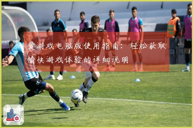 爱游戏电脑版使用指南：轻松获取愉快游戏体验的详细说明
